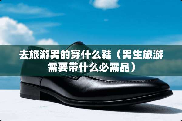 去旅游男的穿什么鞋（男生旅游需要带什么必需品）