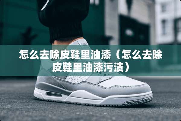怎么去除皮鞋里油漆（怎么去除皮鞋里油漆污渍）