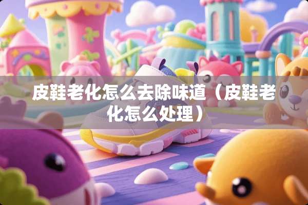 皮鞋老化怎么去除味道（皮鞋老化怎么处理）