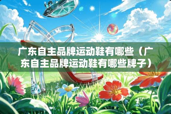 广东自主品牌运动鞋有哪些（广东自主品牌运动鞋有哪些牌子）
