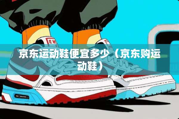 京东运动鞋便宜多少（京东购运动鞋）