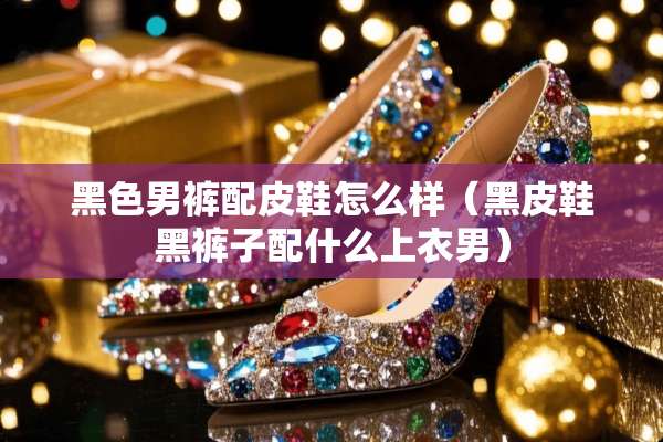 黑色男裤配皮鞋怎么样（黑皮鞋黑裤子配什么上衣男）
