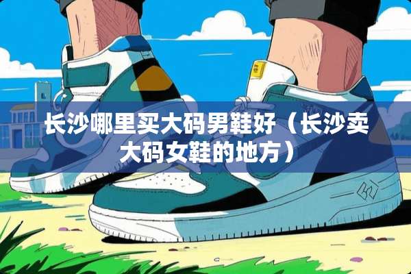 长沙哪里买大码男鞋好（长沙卖大码女鞋的地方）