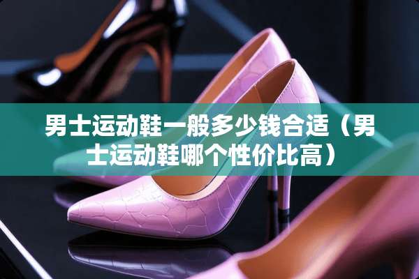 男士运动鞋一般多少钱合适（男士运动鞋哪个性价比高）