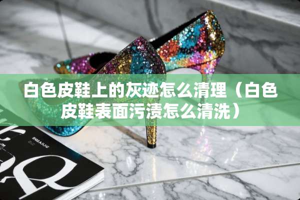 白色皮鞋上的灰迹怎么清理（白色皮鞋表面污渍怎么清洗）