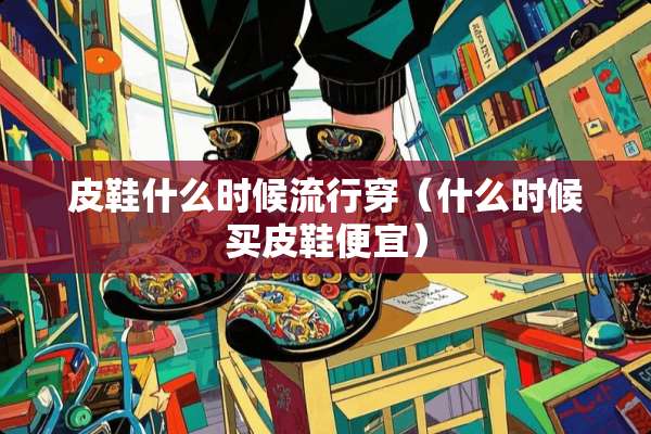 皮鞋什么时候流行穿（什么时候买皮鞋便宜）