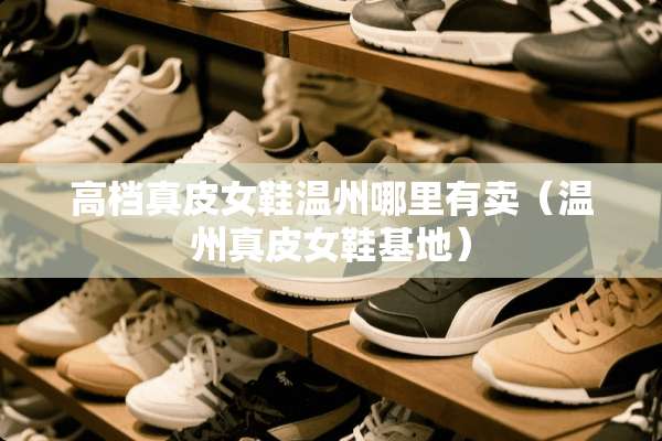 高档真皮女鞋温州哪里有卖（温州真皮女鞋基地）