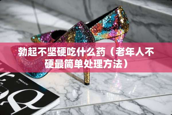 **不坚硬吃什么药（老年人不硬最简单处理方法）