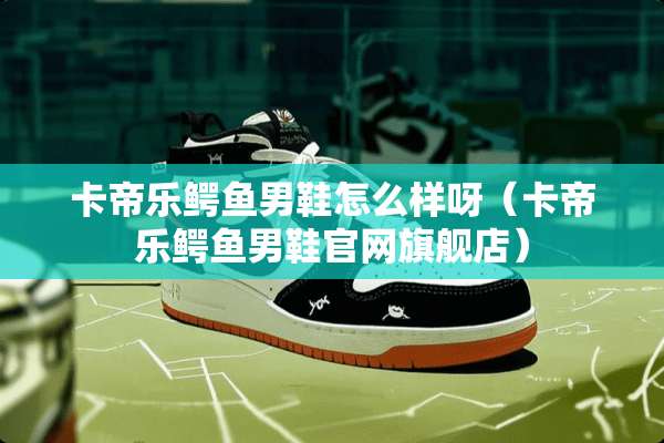 卡帝乐鳄鱼男鞋怎么样呀（卡帝乐鳄鱼男鞋官网旗舰店）