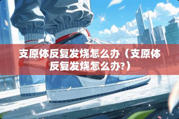 支原体反复发烧怎么办（支原体反复发烧怎么办?）