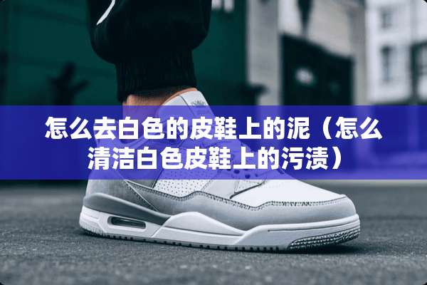 怎么去白色的皮鞋上的泥（怎么清洁白色皮鞋上的污渍）