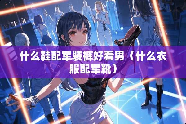 什么鞋配军装裤好看男（什么衣服配军靴）