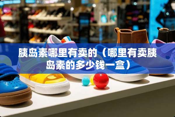 胰岛素哪里有卖的（哪里有卖胰岛素的多少钱一盒）