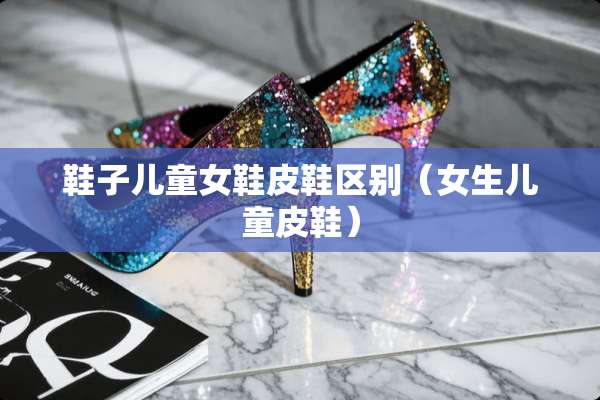 鞋子儿童女鞋皮鞋区别（女生儿童皮鞋）