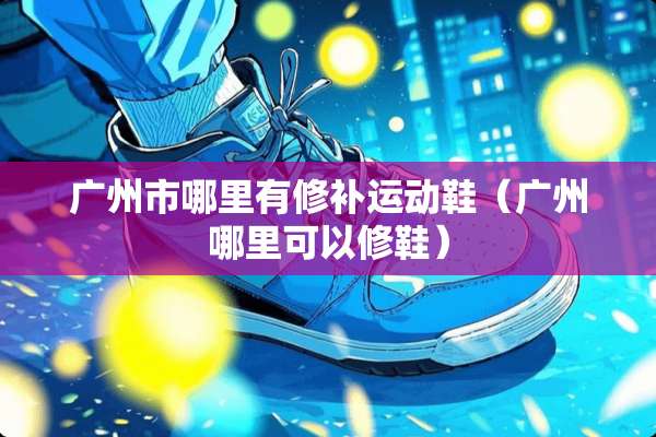 广州市哪里有修补运动鞋（广州哪里可以修鞋）