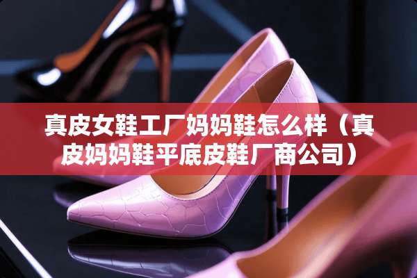 真皮女鞋工厂妈妈鞋怎么样（真皮妈妈鞋平底皮鞋厂商公司）