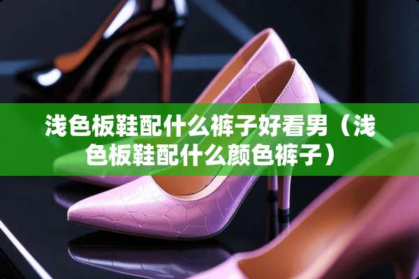 浅色板鞋配什么裤子好看男（浅色板鞋配什么颜色裤子）
