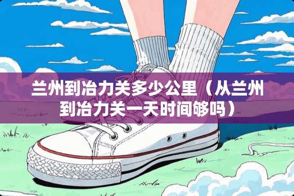 兰州到冶力关多少公里（从兰州到冶力关一天时间够吗）