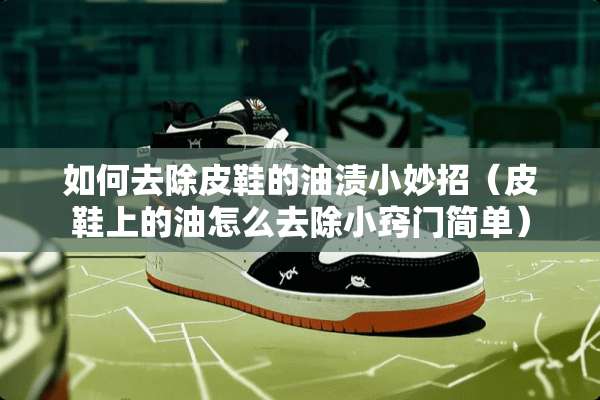 如何去除皮鞋的油渍小妙招（皮鞋上的油怎么去除小窍门简单）