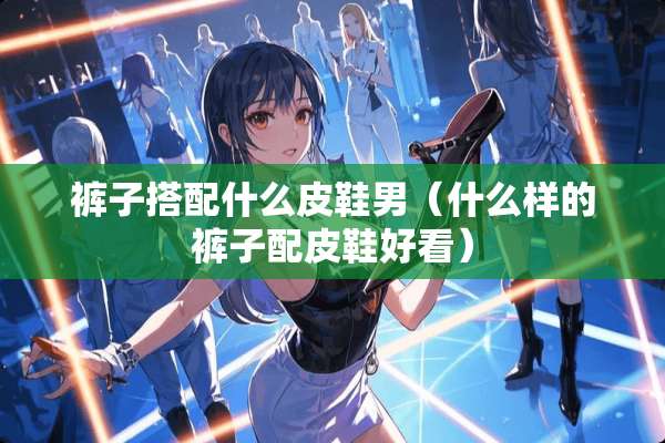裤子搭配什么皮鞋男（什么样的裤子配皮鞋好看）