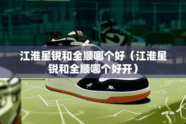 江淮星锐和全顺哪个好（江淮星锐和全顺哪个好开）