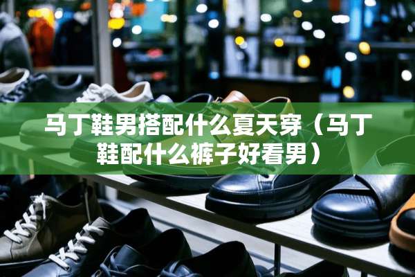 马丁鞋男搭配什么夏天穿（马丁鞋配什么裤子好看男）