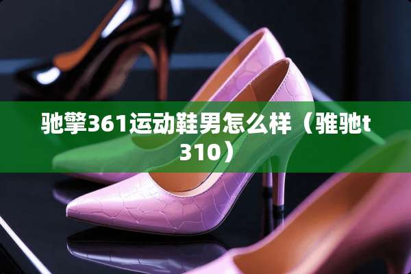 驰擎361运动鞋男怎么样（骓驰t310）