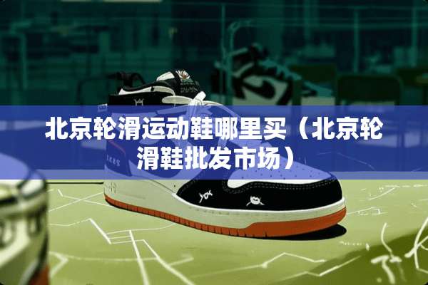 北京轮滑运动鞋哪里买（北京轮滑鞋批发市场）