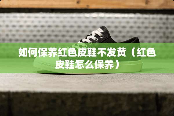 如何保养红色皮鞋不发黄（红色皮鞋怎么保养）