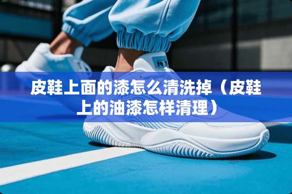 皮鞋上面的漆怎么清洗掉（皮鞋上的油漆怎样清理）