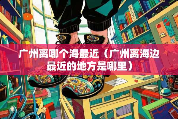 广州离哪个海最近（广州离海边最近的地方是哪里）