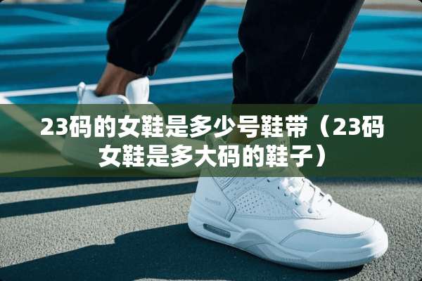 23码的女鞋是多少号鞋带（23码女鞋是多大码的鞋子）