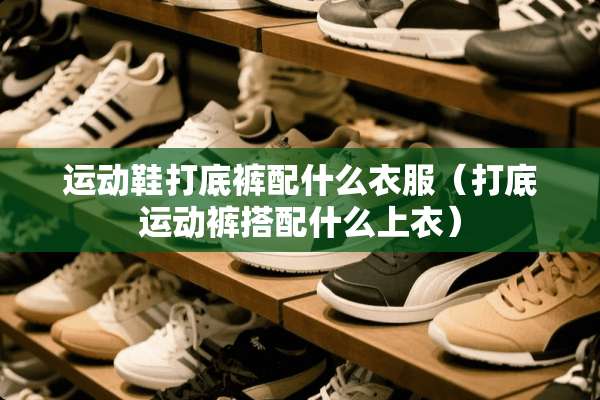运动鞋打**配什么衣服（打底运动裤搭配什么上衣）