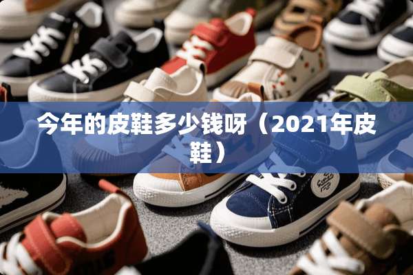 今年的皮鞋多少钱呀（2021年皮鞋）