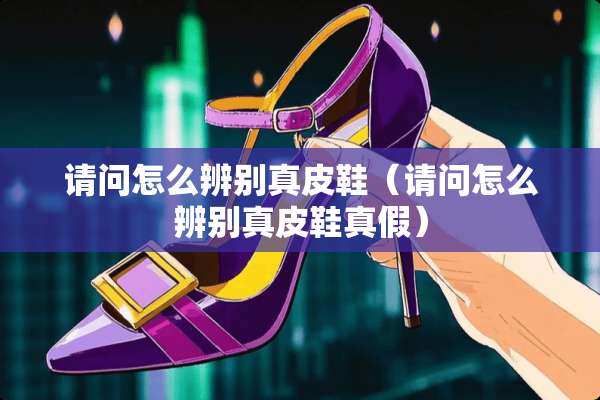 请问怎么辨别真皮鞋（请问怎么辨别真皮鞋真假）