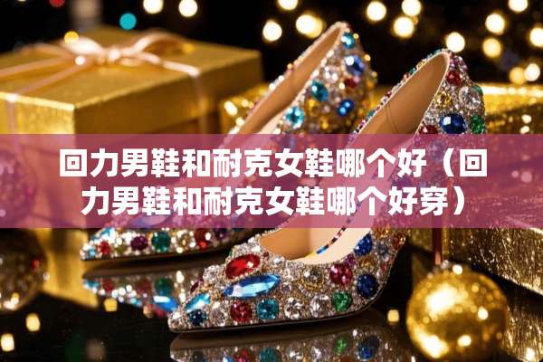 回力男鞋和耐克女鞋哪个好（回力男鞋和耐克女鞋哪个好穿）