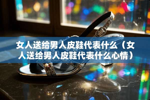 女人送给男**鞋代表什么（女人送给男**鞋代表什么心情）