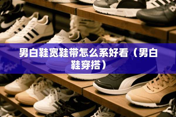 男白鞋宽鞋带怎么系好看（男白鞋穿搭）