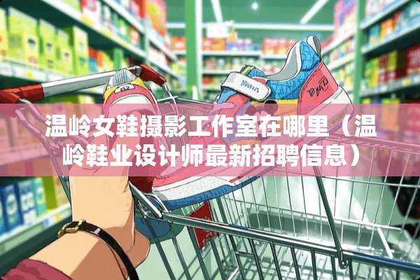 温岭女鞋摄影工作室在哪里（温岭鞋业设计师最新招聘信息）
