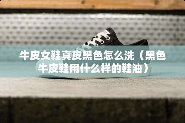 牛皮女鞋真皮黑色怎么洗（黑色牛皮鞋用什么样的鞋油）