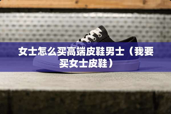 女士怎么买高端皮鞋男士（我要买女士皮鞋）