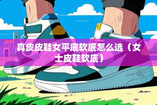 真皮皮鞋女平底软底怎么选（女士皮鞋软底）