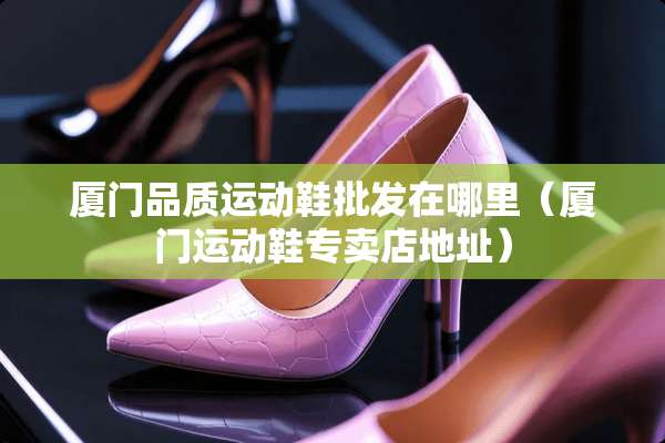 厦门品质运动鞋批发在哪里（厦门运动鞋专卖店地址）