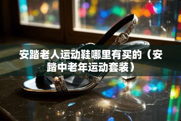 安踏老人运动鞋哪里有买的（安踏中老年运动套装）