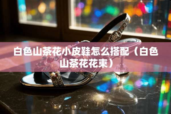 白色山茶花小皮鞋怎么搭配（白色山茶花花束）