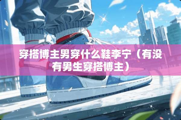 穿搭博主男穿什么鞋李宁（有没有男生穿搭博主）