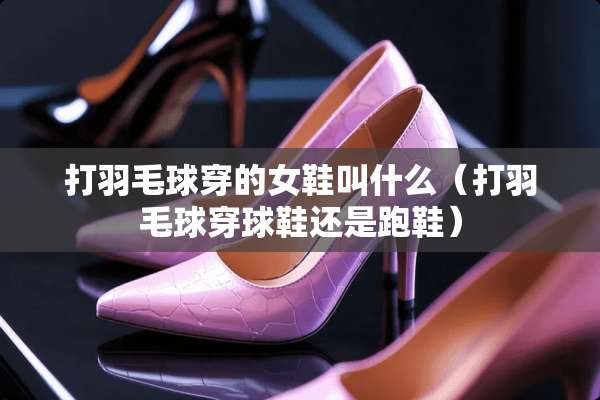 打羽毛球穿的女鞋叫什么（打羽毛球穿球鞋还是跑鞋）