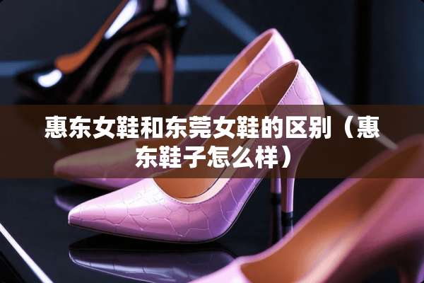 惠东女鞋和东莞女鞋的区别（惠东鞋子怎么样）