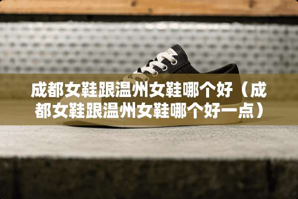 成都女鞋跟温州女鞋哪个好（成都女鞋跟温州女鞋哪个好一点）