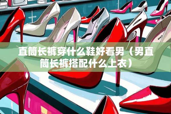直筒长裤穿什么鞋好看男（男直筒长裤搭配什么上衣）